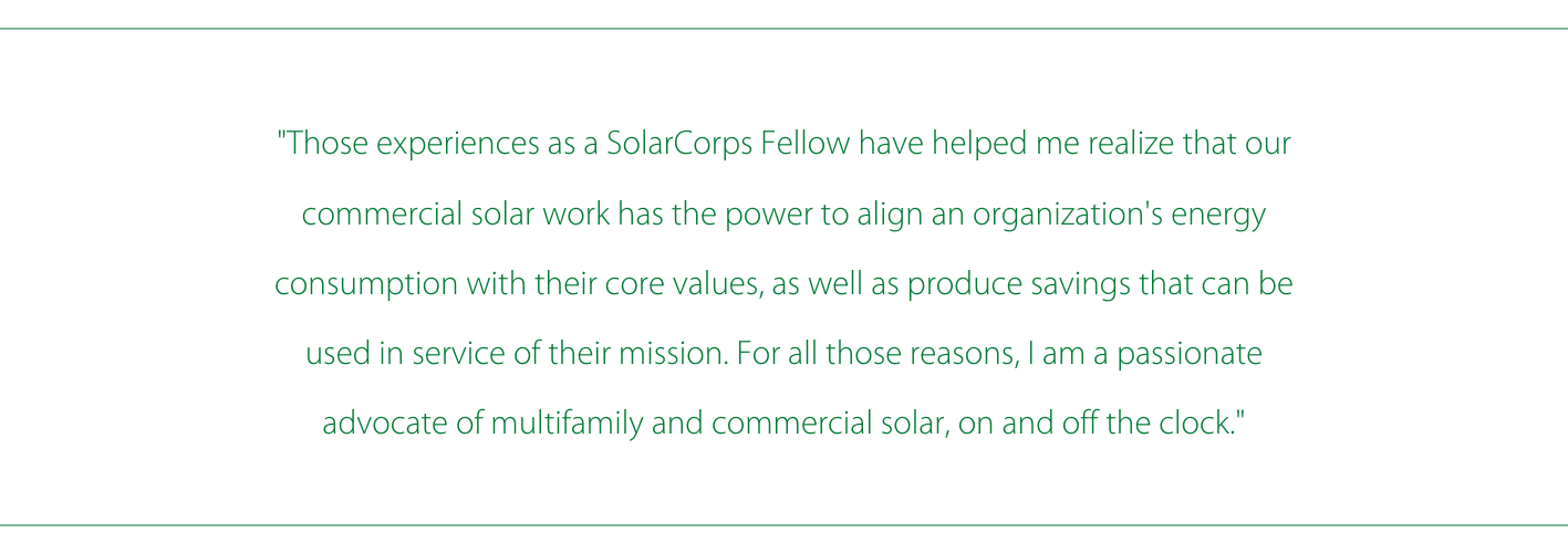"Those experiences as a SolarCorps Fellow have helped me realize that our commercial solar work has the power to align an organization's energy consumption with their core values, as well as produce savings that can be used in service of their mission. For all those reasons, I am a passionate advocate of multifamily and commercial solar, on and off the clock."
